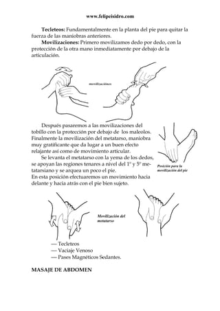 www.felipeisidro.com
Posición para la
movilización del pie
Tecleteos: Fundamentalmente en la planta del pie para quitar la
fuerza de las maniobras anteriores.
Movilizaciones: Primero movilizamos dedo por dedo, con la
protección de la otra mano inmediatamente por debajo de la
articulación.
Después pasaremos a las movilizaciones del
tobillo con la protección por debajo de los maleolos.
Finalmente la movilización del metatarso, maniobra
muy gratificante que da lugar a un buen efecto
relajante así como de movimiento articular.
Se levanta el metatarso con la yema de los dedos,
se apoyan las regiones tenares a nivel del 1º y 5º me-
tatarsiano y se arquea un poco el pie.
En esta posición efectuaremos un movimiento hacia
delante y hacia atrás con el pie bien sujeto.
 Tecleteos
 Vaciaje Venoso
 Pases Magnéticos Sedantes.
MASAJE DE ABDOMEN
Movilización del
metatarso
 