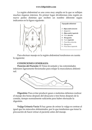 www.felipeisidro.com
La región abdominal es una zona muy amplia en la que se reflejan
muchos órganos internos. En primer lugar dividiremos ésta región en
nueve partes distintas que reciben un nombre diferente según
indicamos en la figura siguiente:
Para efectuar masaje en la región abdominal tendremos en cuenta
lo siguiente:
CONDICIONES GENERALES:
Posición del Paciente: El Tórax levantado y las extremidades
inferiores ligeramente flexionadas para relajar la musculatura abdomi-
nal.
Digestión: Para evitar producir gases o molestias debemos realizar
el masaje dos horas después del desayuno o tres horas después de la
comida, tiempo normalmente suficiente para haber efectuado la
digestión.
Vejiga Urinaria Vacía: Si hay ganas de orinar la vejiga se contrae al
igual que los músculos abdominales, por lo que tendremos que tener la
precaución de hacer orinar al paciente antes del masaje.
Topografía abdominal
1- Hipocondrio derecho
2- Epigastrio
3- Hipocondrio izquierdo
4- Vacío derecho
5- Mesogastrio
6- Vacío izquierdo
7- Fosa ilíaca derecha
8- Hipogastrio
9- Fosa ilíaca izquierda
 