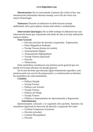 www.felipeisidro.com
Menstruación: No es conveniente el primer día o bien si hay una
menstruación abundante efectuar masaje, con el fin de evitar una
mayor hemorragia.
Embarazo: Durante el embarazo no debe hacerse masaje
abdominal, salvo para aplicar cremas anti-estrias o reafirmantes.
Intervención Quirúrgica: No se debe trabajar el abdomen tras una
intervención hasta que el paciente está dado de alta si no hay indicación
expresa médica.
Parte General:
 Fricción (circular de derecha a izquierda) - Exploración
 Pases Magnéticos Sedantes
 Vaciaje Venoso (forma de rombo)
 Amasamiento Digital
 Amasamiento Digitopalmar
 Vaciaje Venoso (opcional)
 Fricción
 Vibraciones,
Estas maniobras constituyen una primera parte general que nos
puede servir para efectuar un masaje general.
En el caso de tener que efectuar algún tratamiento específico, esta
primera parte nos servirá de preparación y a continuación se efectúan
las maniobras de cada tratamiento.
Celulitis:
 Pellizco Simple
 Vaciaje Venoso
 Pellizco con Torsión
 Vaciaje Venoso
 Pellizco de Oleaje
 Vaciaje Venoso
 Pellizco o Amasamiento de Aproximación y Separación.
Estreñimiento:
Quiromasajista colocado a la izquierda del paciente, haremos las
maniobras siguiendo la dirección de derecha a izquierda del colon.
 Cachete Compresivo Giratorio
 Fricción (circular)
 Cachete Dorsopalmar
 Fricción
 