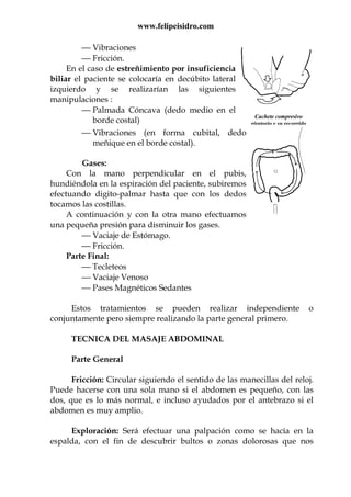 www.felipeisidro.com
Cachete compresivo
giratorio y su recorrido
 Vibraciones
 Fricción.
En el caso de estreñimiento por insuficiencia
biliar el paciente se colocaría en decúbito lateral
izquierdo y se realizarían las siguientes
manipulaciones :
 Palmada Cóncava (dedo medio en el
borde costal)
 Vibraciones (en forma cubital, dedo
meñique en el borde costal).
Gases:
Con la mano perpendicular en el pubis,
hundiéndola en la espiración del paciente, subiremos
efectuando digito-palmar hasta que con los dedos
tocamos las costillas.
A continuación y con la otra mano efectuamos
una pequeña presión para disminuir los gases.
 Vaciaje de Estómago.
 Fricción.
Parte Final:
 Tecleteos
 Vaciaje Venoso
 Pases Magnéticos Sedantes
Estos tratamientos se pueden realizar independiente o
conjuntamente pero siempre realizando la parte general primero.
TECNICA DEL MASAJE ABDOMINAL
Parte General
Fricción: Circular siguiendo el sentido de las manecillas del reloj.
Puede hacerse con una sola mano si el abdomen es pequeño, con las
dos, que es lo más normal, e incluso ayudados por el antebrazo si el
abdomen es muy amplio.
Exploración: Será efectuar una palpación como se hacía en la
espalda, con el fin de descubrir bultos o zonas dolorosas que nos
 