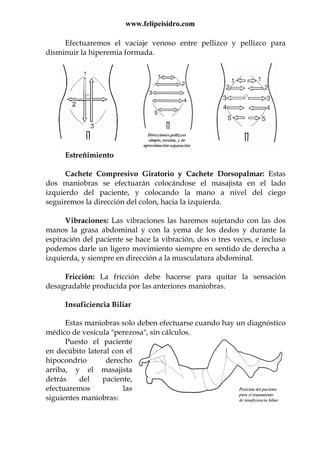 www.felipeisidro.com
Efectuaremos el vaciaje venoso entre pellizco y pellizco para
disminuir la hiperemia formada.
Estreñimiento
Cachete Compresivo Giratorio y Cachete Dorsopalmar: Estas
dos maniobras se efectuarán colocándose el masajista en el lado
izquierdo del paciente, y colocando la mano a nivel del ciego
seguiremos la dirección del colon, hacia la izquierda.
Vibraciones: Las vibraciones las haremos sujetando con las dos
manos la grasa abdominal y con la yema de los dedos y durante la
espiración del paciente se hace la vibración, dos o tres veces, e incluso
podemos darle un ligero movimiento siempre en sentido de derecha a
izquierda, y siempre en dirección a la musculatura abdominal.
Fricción: La fricción debe hacerse para quitar la sensación
desagradable producida por las anteriores maniobras.
Insuficiencia Biliar
Estas maniobras solo deben efectuarse cuando hay un diagnóstico
médico de vesícula "perezosa", sin cálculos.
Puesto el paciente
en decúbito lateral con el
hipocondrio derecho
arriba, y el masajista
detrás del paciente,
efectuaremos las
siguientes maniobras:
 