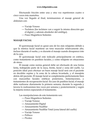 www.felipeisidro.com
Efectuando fricción entre una y otra vez repetiremos cuatro o
cinco veces ésta maniobra.
Una vez llegado al final, terminaremos el masaje general de
abdomen con:
 Vaciaje Venoso
 Tecleteos (los tecleteos van a seguir la misma dirección que
el digital, y además alrededor del ombligo).
 Pases Magnéticos Sedantes
MASAJE FACIAL
El quiromasaje facial es quizá uno de los más relajantes debido a
que la mímica facial mantiene un tono muscular relativamente alto,
incluso durante el sueño, y es durante el masaje cuando desaparece éste
de la cara.
El quiromasaje facial está indicado principalmente en estética,
como tratamiento en parálisis faciales, y como relajante en situaciones
de stress.
El masaje como norma general debe ser efectuado de una forma
lenta, trabajando parte de la nuca, frente, facial y zona del cuello. La
posición ideal para efectuar un buen masaje facial será con el paciente
en decúbito supino y la zona de la cabeza levantada, y el masajista
detrás del paciente. El masaje facial se complementa perfectamente bien
con mascarillas faciales estéticas posteriores, fomentaciones, y
tratamientos de recuperación facial. En caso de parálisis facial, el masaje
debe realizarse diariamente la primera semana; durante la segunda y
tercera lo realizaremos tres veces por semana y posteriormente y según
la mejoría iremos espaciando el tratamiento.
Las manipulaciones de este tratamiento son:
 Pases Magnéticos Sedantes
 Vaciaje Venoso
 Amasamiento Digital
 Amasamiento Nudillar
 Amasamiento Nudillar Total (zona lateral del cuello)
 Vaciaje Venoso
 Pellizco
 Picoteo
 
