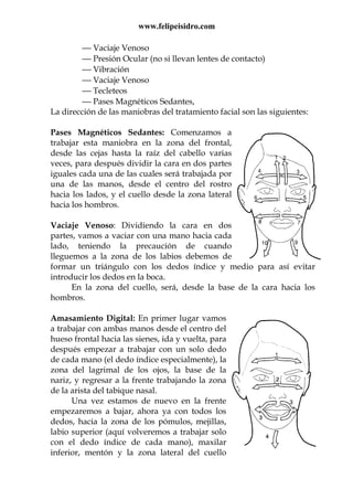www.felipeisidro.com
 Vaciaje Venoso
 Presión Ocular (no si llevan lentes de contacto)
 Vibración
 Vaciaje Venoso
 Tecleteos
 Pases Magnéticos Sedantes,
La dirección de las maniobras del tratamiento facial son las siguientes:
Pases Magnéticos Sedantes: Comenzamos a
trabajar esta maniobra en la zona del frontal,
desde las cejas hasta la raíz del cabello varias
veces, para después dividir la cara en dos partes
iguales cada una de las cuales será trabajada por
una de las manos, desde el centro del rostro
hacia los lados, y el cuello desde la zona lateral
hacia los hombros.
Vaciaje Venoso: Dividiendo la cara en dos
partes, vamos a vaciar con una mano hacia cada
lado, teniendo la precaución de cuando
lleguemos a la zona de los labios debemos de
formar un triángulo con los dedos índice y medio para así evitar
introducir los dedos en la boca.
En la zona del cuello, será, desde la base de la cara hacia los
hombros.
Amasamiento Digital: En primer lugar vamos
a trabajar con ambas manos desde el centro del
hueso frontal hacia las sienes, ida y vuelta, para
después empezar a trabajar con un solo dedo
de cada mano (el dedo índice especialmente), la
zona del lagrimal de los ojos, la base de la
nariz, y regresar a la frente trabajando la zona
de la arista del tabique nasal.
Una vez estamos de nuevo en la frente
empezaremos a bajar, ahora ya con todos los
dedos, hacia la zona de los pómulos, mejillas,
labio superior (aquí volveremos a trabajar solo
con el dedo índice de cada mano), maxilar
inferior, mentón y la zona lateral del cuello
 