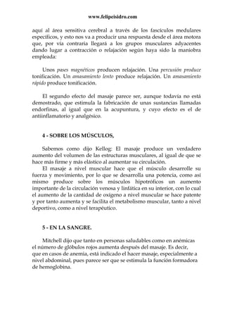 www.felipeisidro.com
aquí al área sensitiva cerebral a través de los fascículos medulares
específicos, y esto nos va a producir una respuesta desde el área motora
que, por vía contraria llegará a los grupos musculares adyacentes
dando lugar a contracción o relajación según haya sido la maniobra
empleada:
Unos pases magnéticos producen relajación. Una percusión produce
tonificación. Un amasamiento lento produce relajación. Un amasamiento
rápido produce tonificación.
El segundo efecto del masaje parece ser, aunque todavía no está
demostrado, que estimula la fabricación de unas sustancias llamadas
endorfinas, al igual que en la acupuntura, y cuyo efecto es el de
antiinflamatorio y analgésico.
4 - SOBRE LOS MÚSCULOS,
Sabemos como dijo Kellog: El masaje produce un verdadero
aumento del volumen de las estructuras musculares, al igual de que se
hace más firme y más elástico al aumentar su circulación.
El masaje a nivel muscular hace que el músculo desarrolle su
fuerza y movimiento, por lo que se desarrolla una potencia, como así
mismo produce sobre los músculos hipotróficos un aumento
importante de la circulación venosa y linfática en su interior, con lo cual
el aumento de la cantidad de oxígeno a nivel muscular se hace patente
y por tanto aumenta y se facilita el metabolismo muscular, tanto a nivel
deportivo, como a nivel terapéutico.
5 - EN LA SANGRE.
Mitchell dijo que tanto en personas saludables como en anémicas
el número de glóbulos rojos aumenta después del masaje. Es decir,
que en casos de anemia, está indicado el hacer masaje, especialmente a
nivel abdominal, pues parece ser que se estimula la función formadora
de hemoglobina.
 