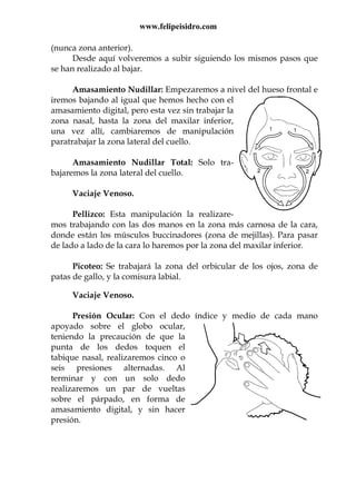 www.felipeisidro.com
(nunca zona anterior).
Desde aquí volveremos a subir siguiendo los mismos pasos que
se han realizado al bajar.
Amasamiento Nudillar: Empezaremos a nivel del hueso frontal e
iremos bajando al igual que hemos hecho con el
amasamiento digital, pero esta vez sin trabajar la
zona nasal, hasta la zona del maxilar inferior,
una vez allí, cambiaremos de manipulación
paratrabajar la zona lateral del cuello.
Amasamiento Nudillar Total: Solo tra-
bajaremos la zona lateral del cuello.
Vaciaje Venoso.
Pellizco: Esta manipulación la realizare-
mos trabajando con las dos manos en la zona más carnosa de la cara,
donde están los músculos buccinadores (zona de mejillas). Para pasar
de lado a lado de la cara lo haremos por la zona del maxilar inferior.
Picoteo: Se trabajará la zona del orbicular de los ojos, zona de
patas de gallo, y la comisura labial.
Vaciaje Venoso.
Presión Ocular: Con el dedo índice y medio de cada mano
apoyado sobre el globo ocular,
teniendo la precaución de que la
punta de los dedos toquen el
tabique nasal, realizaremos cinco o
seis presiones alternadas. Al
terminar y con un solo dedo
realizaremos un par de vueltas
sobre el párpado, en forma de
amasamiento digital, y sin hacer
presión.
 