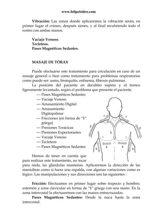 www.felipeisidro.com
Vibración: Las zonas donde aplicaremos la vibración serán, en
primer lugar el cráneo, después sienes, y al final recubriendo todo el
rostro con ambas manos.
Vaciaje Venoso.
Tecleteos.
Pases Magnéticos Sedantes.
MASAJE DE TÓRAX
Puede efectuarse este tratamiento para circulación en caso de un
masaje general o bien como tratamiento para problemas respiratorios
como puede ser: asma, bronquitis, enfisema, fibrosis pulmonar.
La posición del paciente en decúbito supino y el tronco
ligeramente levantado, según el problema que presente el paciente.
 Pases Magnéticos Sedantes
 Vaciaje Venoso
 Amasamiento Digital
 Amasamiento
Digitopalmar
 Fricciones (en forma de "Y"
griega)
 Presiones Torácicas
 Presiones Expectorantes
 Vaciaje Venoso
 Tecleteos
 Pases Magnéticos Sedantes
Hemos de tener en cuenta que
para realizar este tratamiento, no tocar
para nada, las glándulas mamarias. Aplicaremos la dirección de las
maniobras como si fuera una espalda, con algunas variaciones como es
lógico. Las manipulaciones y sus direcciones son las siguientes :
Fricción: Efectuamos en primer lugar sobre trapecio y hombro,
esternón y zona clavicular en forma de "Y" griega con una mano. En la
zona intercostal la efectuaremos con las manos entrecruzadas.
Pases Magnéticos Sedantes: Desde la nuca hasta la zona
intercostal.
 