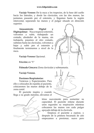 www.felipeisidro.com
Vaciaje Venoso: De la nuca a los trapecios, de la base del cuello
hacia los laterales, y desde las clavículas, con las dos manos, las
juntamos pasando por el esternón, y llegamos hasta la región
intercostal, separando las manos y el pulgar situado en dirección
superior.
Amasamiento Digital y
Digitopalmar: Nuca-trapecio-esternón,
volvemos a subir, trabajando un
costado, alrededor de la mama, sin
trabajarla, pasamos al otro costado,
subimos hasta las clavículas, volvemos a
bajar y subir por el esternón y
finalmente terminamos a nivel de la
nuca.
Vaciaje Venoso: Opcional.
Fricción: en "Y"
Palmada Cóncava: Zona clavicular y submamaria.
Vaciaje Venoso.
Presiones Respiratorias:
Torácicas y Expectorantes. Para
ello y colocados de espalda al paciente,
colocaremos las manos debajo de la
zona costal.
El paciente inspira y cuando
llega a su grado máximo, elevamos el
tórax suavemente para aumentar su
capacidad. El paciente retiene durante
unos segundos su respiración mientras
colocamos las manos con cada pulgar
apoyado debajo de la clavícula.
Empieza el paciente a espirar, y
después de la primera bocanada de aire
empezamos a presionar, suave pero
 