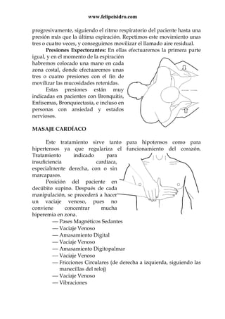www.felipeisidro.com
progresivamente, siguiendo el ritmo respiratorio del paciente hasta una
presión más que la última espiración. Repetimos este movimiento unas
tres o cuatro veces, y conseguimos movilizar el llamado aire residual.
Presiones Expectorantes: En ellas efectuaremos la primera parte
igual, y en el momento de la espiración
habremos colocado una mano en cada
zona costal, donde efectuaremos unas
tres o cuatro presiones con el fin de
movilizar las mucosidades retenidas.
Estas presiones están muy
indicadas en pacientes con Bronquitis,
Enfisemas, Bronquiectasia, e incluso en
personas con ansiedad y estados
nerviosos.
MASAJE CARDÍACO
Este tratamiento sirve tanto para hipotensos como para
hipertensos ya que regulariza el funcionamiento del corazón.
Tratamiento indicado para
insuficiencia cardíaca,
especialmente derecha, con o sin
marcapasos.
Posición del paciente en
decúbito supino. Después de cada
manipulación, se procederá a hacer
un vaciaje venoso, pues no
conviene concentrar mucha
hiperemia en zona.
 Pases Magnéticos Sedantes
 Vaciaje Venoso
 Amasamiento Digital
 Vaciaje Venoso
 Amasamiento Digitopalmar
 Vaciaje Venoso
 Fricciones Circulares (de derecha a izquierda, siguiendo las
manecillas del reloj)
 Vaciaje Venoso
 Vibraciones
 