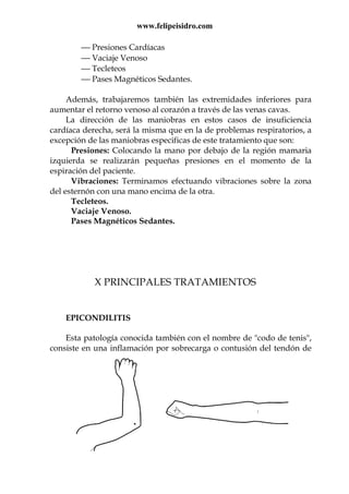 www.felipeisidro.com
 Presiones Cardíacas
 Vaciaje Venoso
 Tecleteos
 Pases Magnéticos Sedantes.
Además, trabajaremos también las extremidades inferiores para
aumentar el retorno venoso al corazón a través de las venas cavas.
La dirección de las maniobras en estos casos de insuficiencia
cardíaca derecha, será la misma que en la de problemas respiratorios, a
excepción de las maniobras especificas de este tratamiento que son:
Presiones: Colocando la mano por debajo de la región mamaria
izquierda se realizarán pequeñas presiones en el momento de la
espiración del paciente.
Vibraciones: Terminamos efectuando vibraciones sobre la zona
del esternón con una mano encima de la otra.
Tecleteos.
Vaciaje Venoso.
Pases Magnéticos Sedantes.
X PRINCIPALES TRATAMIENTOS
EPICONDILITIS
Esta patología conocida también con el nombre de "codo de tenis",
consiste en una inflamación por sobrecarga o contusión del tendón de
 