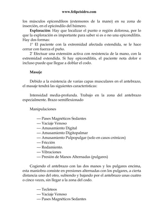 www.felipeisidro.com
los músculos epicondíleos (extensores de la mano) en su zona de
inserción, en el epicóndilo del húmero.
Exploración: Hay que localizar el punto o región dolorosa, por lo
que la exploración es importante para saber si es o no una epicondilitis.
Hay dos formas:
1º El paciente con la extremidad afectada extendida, se le hace
cerrar con fuerza el puño.
2ª Efectuar una extensión activa con resistencia de la mano, con la
extremidad extendida. Si hay epicondilitis, el paciente nota dolor e
incluso puede que llegue a doblar el codo.
Masaje
Debido a la existencia de varias capas musculares en el antebrazo,
el masaje tendrá las siguientes características:
Intensidad media-profunda. Trabajo en la zona del antebrazo
especialmente. Brazo semiflexionado
Manipulaciones
 Pases Magnéticos Sedantes
 Vaciaje Venoso
 Amasamiento Digital
 Amasamiento Digitopalmar
 Amasamiento Pulpopulgar (solo en casos crónicos)
 Fricción
 Rodamiento.
 Vibraciones
 Presión de Manos Alternadas (pulgares)
Cogiendo el antebrazo con las dos manos y los pulgares encima,
esta maniobra consiste en presiones alternadas con los pulgares, a cierta
distancia uno del otro, subiendo y bajando por el antebrazo unas cuatro
o cinco veces, sin llegar a la zona del codo.
 Tecleteos
 Vaciaje Venoso
 Pases Magnéticos Sedantes
 