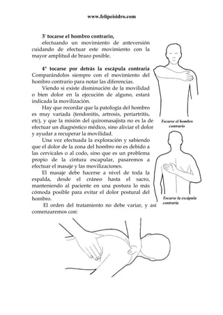 www.felipeisidro.com
Tocarse el hombro
contrario
Tocarse la escápula
contraria
3° tocarse el hombro contrario,
efectuando un movimiento de anteversión
cuidando de efectuar este movimiento con la
mayor amplitud de brazo posible.
4° tocarse por detrás la escápula contraria
Comparándolos siempre con el movimiento del
hombro contrario para notar las diferencias.
Viendo si existe disminución de la movilidad
o bien dolor en la ejecución de alguno, estará
indicada la movilización.
Hay que recordar que la patología del hombro
es muy variada (tendonitis, artrosis, periartritis,
etc), y que la misión del quiromasajista no es la de
efectuar un diagnóstico médico, sino aliviar el dolor
y ayudar a recuperar la movilidad.
Una vez efectuada la exploración y sabiendo
que el dolor de la zona del hombro no es debido a
las cervicales o al codo, sino que es un problema
propio de la cintura escapular, pasaremos a
efectuar el masaje y las movilizaciones.
El masaje debe hacerse a nivel de toda la
espalda, desde el cráneo hasta el sacro,
manteniendo al paciente en una postura lo más
cómoda posible para evitar el dolor postural del
hombro.
El orden del tratamiento no debe variar, y así
comenzaremos con:
 