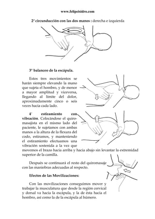 www.felipeisidro.com
2º circunducción con las dos manos : derecha e izquierda
3° balanceo de la escápula.
Estos tres movimientos se
harán siempre elevando la mano
que sujeta el hombro, y de menor
a mayor amplitud y viceversa,
llegando al límite del dolor,
aproximadamente cinco o seis
veces hacia cada lado.
4° estiramiento con
vibración. Colocándose el quiro-
masajista en el mismo lado del
paciente, le sujetamos con ambas
manos a la altura de la flexura del
codo, estiramos, y manteniendo
el estiramiento efectuamos una
vibración sostenida a la vez que
movemos el brazo hacia arriba y hacia abajo sin levantar la extremidad
superior de la camilla.
Después se continuará el resto del quiromasaje
con las maniobras adecuadas al respecto.
Efectos de las Movilizaciones:
Con las movilizaciones conseguimos mover y
trabajar la musculatura que desde la región cervical
y dorsal va hacia la escápula, y la de ésta hacia el
hombro, así como la de la escápula al húmero.
 
