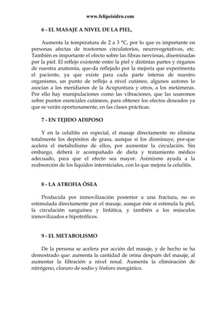 www.felipeisidro.com
6 - EL MASAJE A NIVEL DE LA PIEL,
Aumenta la temperatura de 2 a 3 °C, por lo que es importante en
personas afectas de trastornos circulatorios, neurovegetativos, etc.
También es importante el efecto sobre las fibras nerviosas, diseminadas
por la piel. El reflejo existente entre la piel y distintas partes y órganos
de nuestra anatomía, que-da reflejado por la mejoría que experimenta
el paciente, ya que existe para cada parte interna de nuestro
organismo, un punto de reflejo a nivel cutáneo, algunos autores lo
asocian a los meridianos de la Acupuntura y otros, a los metámeras.
Por ello hay manipulaciones como las vibraciones, que las usaremos
sobre puntos esenciales cutáneos, para obtener los efectos deseados ya
que se verán oportunamente, en las clases prácticas.
7 - EN TEJIDO ADIPOSO
Y en la celulitis en especial, el masaje directamente no elimina
totalmente los depósitos de grasa, aunque sí los disminuye, por-que
acelera el metabolismo de ellos, por aumentar la circulación. Sin
embargo, deberá ir acompañado de dieta y tratamiento médico
adecuado, para que el efecto sea mayor. Asimismo ayuda a la
reabsorción de los líquidos intersticiales, con lo que mejora la celulitis.
8 - LA ATROFIA ÓSEA
Producida por inmovilización posterior a una fractura, no es
estimulada directamente por el masaje, aunque éste sí estimula la piel,
la circulación sanguínea y linfática, y también a los músculos
inmovilizados e hipotróficos.
9 - EL METABOLISMO
De la persona se acelera por acción del masaje, y de hecho se ha
demostrado que: aumenta la cantidad de orina después del masaje, al
aumentar la filtración a nivel renal. Aumenta la eliminación de
nitrógeno, cloruro de sodio y fósforo inorgánico.
 