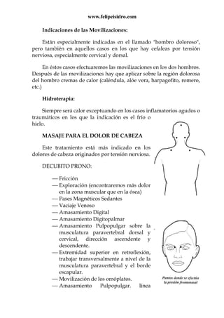 www.felipeisidro.com
Indicaciones de las Movilizaciones:
Están especialmente indicadas en el llamado "hombro doloroso",
pero también en aquellos casos en los que hay cefaleas por tensión
nerviosa, especialmente cervical y dorsal.
En éstos casos efectuaremos las movilizaciones en los dos hombros.
Después de las movilizaciones hay que aplicar sobre la región dolorosa
del hombro cremas de calor (caléndula, alóe vera, harpagofito, romero,
etc.)
Hidroterapia:
Siempre será calor exceptuando en los casos inflamatorios agudos o
traumáticos en los que la indicación es el frío o
hielo.
MASAJE PARA EL DOLOR DE CABEZA
Este tratamiento está más indicado en los
dolores de cabeza originados por tensión nerviosa.
DECUBITO PRONO:
 Fricción
 Exploración (encontraremos más dolor
en la zona muscular que en la ósea)
 Pases Magnéticos Sedantes
 Vaciaje Venoso
 Amasamiento Digital
 Amasamiento Digitopalmar
 Amasamiento Pulpopulgar sobre la
musculatura paravertebral dorsal y
cervical, dirección ascendente y
descendente.
 Extremidad superior en retroflexión,
trabajar transversalmente a nivel de la
musculatura paravertebral y el borde
escapular.
 Movilización de los omóplatos.
 Amasamiento Pulpopulgar. línea
 