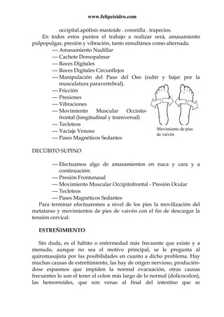 www.felipeisidro.com
Movimiento de pies
de vaivén
occipital.apófisis mastoide . coronilla . trapecios.
En todos estos puntos el trabajo a realizar será, amasamiento
pulpopulgar, presión y vibración, tanto simultánea como alternada.
 Amasamiento Nudillar
 Cachete Dorsopalmar
 Roces Digitales
 Roces Digitales Circunflejos
 Manipulación del Paso del Oso (subir y bajar por la
musculatura paravertebral).
 Fricción
 Presiones
 Vibraciones
 Movimiento Muscular Occisito-
frontal (longitudinal y transversal)
 Tecleteos
 Vaciaje Venoso
 Pases Magnéticos Sedantes
DECÚBITO SUPINO
 Efectuamos algo de amasamientos en nuca y cara y a
continuación:
 Presión Frontonasal
 Movimiento Muscular Occipitofrontal - Presión Ocular
 Tecleteos
 Pases Magnéticos Sedantes
Para terminar efectuaremos a nivel de los pies la movilización del
metatarso y movimientos de pies de vaivén con el fin de descargar la
tensión cervical.
ESTREÑIMIENTO
Sin duda, es el hábito o enfermedad más frecuente que existe y a
menudo, aunque no sea el motivo principal, se le pregunta al
quiromasajista por las posibilidades en cuanto a dicho problema. Hay
muchas causas de estreñimiento, las hay de origen nervioso, producién-
dose espasmos que impiden la normal evacuación, otras causas
frecuentes lo son el tener el colon más largo de lo normal (dolicocolon),
las hemorroides, que son venas al final del intestino que se
 