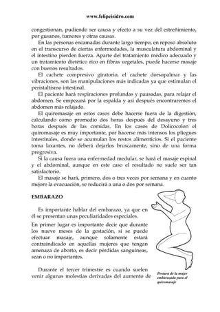 www.felipeisidro.com
Postura de la mujer
embarazada para el
quiromasaje
congestionan, pudiendo ser causa y efecto a su vez del estreñimiento,
por gusanos, tumores y otras causas.
En las personas encamadas durante largo tiempo, en reposo absoluto
en el transcurso de ciertas enfermedades, la musculatura abdominal y
el intestino pierden fuerza. Aparte del tratamiento médico adecuado y
un tratamiento dietético rico en fibras vegetales, puede hacerse masaje
con buenos resultados.
El cachete compresivo giratorio, el cachete dorsopalmar y las
vibraciones, son las manipulaciones más indicadas ya que estimulan el
peristaltismo intestinal.
El paciente hará respiraciones profundas y pausadas, para relajar el
abdomen. Se empezará por la espalda y así después encontraremos el
abdomen más relajado.
El quiromasaje en estos casos debe hacerse fuera de la digestión,
calculando como promedio dos horas después del desayuno y tres
horas después de las comidas. En los casos de Dolicocolon el
quiromasaje es muy importante, por hacerse más intensos los pliegues
intestinales, donde se acumulan los restos alimenticios. Si el paciente
toma laxantes, no deberá dejarlos bruscamente, sino de una forma
progresiva.
Si la causa fuera una enfermedad medular, se hará el masaje espinal
y el abdominal, aunque en este caso el resultado no suele ser tan
satisfactorio.
El masaje se hará, primero, dos o tres veces por semana y en cuanto
mejore la evacuación, se reducirá a una o dos por semana.
EMBARAZO
Es importante hablar del embarazo, ya que en
él se presentan unas peculiaridades especiales.
En primer lugar es importante decir que durante
los nueve meses de la gestación, sí se puede
efectuar masaje, aunque solamente estará
contraindicado en aquellas mujeres que tengan
amenaza de aborto, es decir pérdidas sanguíneas,
sean o no importantes.
Durante el tercer trimestre es cuando suelen
venir algunas molestias derivadas del aumento de
 