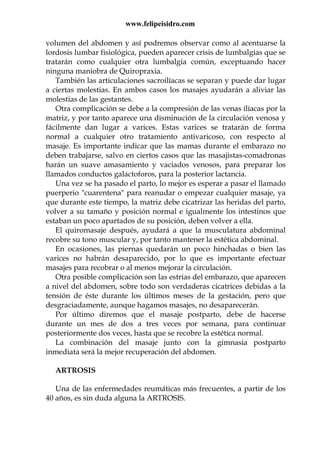 www.felipeisidro.com
volumen del abdomen y así podremos observar como al acentuarse la
lordosis lumbar fisiológica, pueden aparecer crisis de lumbalgias que se
tratarán como cualquier otra lumbalgia común, exceptuando hacer
ninguna maniobra de Quiropraxia.
También las articulaciones sacroilíacas se separan y puede dar lugar
a ciertas molestias. En ambos casos los masajes ayudarán a aliviar las
molestias de las gestantes.
Otra complicación se debe a la compresión de las venas ílíacas por la
matriz, y por tanto aparece una disminución de la circulación venosa y
fácilmente dan lugar a varices. Estas varices se tratarán de forma
normal a cualquier otro tratamiento antivaricoso, con respecto al
masaje. Es importante indicar que las mamas durante el embarazo no
deben trabajarse, salvo en ciertos casos que las masajistas-comadronas
harán un suave amasamiento y vaciados venosos, para preparar los
llamados conductos galactoforos, para la posterior lactancia.
Una vez se ha pasado el parto, lo mejor es esperar a pasar el llamado
puerperio "cuarentena" para reanudar o empezar cualquier masaje, ya
que durante este tiempo, la matriz debe cicatrizar las heridas del parto,
volver a su tamaño y posición normal e igualmente los intestinos que
estaban un poco apartados de su posición, deben volver a ella.
El quiromasaje después, ayudará a que la musculatura abdominal
recobre su tono muscular y, por tanto mantener la estética abdominal.
En ocasiones, las piernas quedarán un poco hinchadas o bien las
varices no habrán desaparecido, por lo que es importante efectuar
masajes para recobrar o al menos mejorar la circulación.
Otra posible complicación son las estrías del embarazo, que aparecen
a nivel del abdomen, sobre todo son verdaderas cicatrices debidas a la
tensión de éste durante los últimos meses de la gestación, pero que
desgraciadamente, aunque hagamos masajes, no desaparecerán.
Por último diremos que el masaje postparto, debe de hacerse
durante un mes de dos a tres veces por semana, para continuar
posteriormente dos veces, hasta que se recobre la estética normal.
La combinación del masaje junto con la gimnasia postparto
inmediata será la mejor recuperación del abdomen.
ARTROSIS
Una de las enfermedades reumáticas más frecuentes, a partir de los
40 años, es sin duda alguna la ARTROSIS.
 