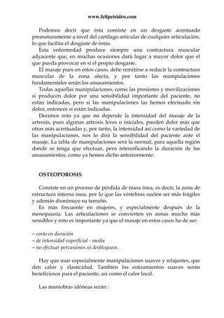 www.felipeisidro.com
Podemos decir que ésta consiste en un desgaste acentuado
prematuramente a nivel del cartílago articular de cualquier articulación,
lo que facilita el desgaste de éstas.
Esta enfermedad produce siempre una contractura muscular
adyacente que, en muchas ocasiones dará lugar a mayor dolor que el
que pueda provocar en sí el propio desgaste.
El masaje pues en estos casos, debe remitirse a reducir la contractura
muscular de la zona afecta, y por tanto las manipulaciones
fundamentales serán los amasamientos.
Todas aquellas manipulaciones, como las presiones y movilizaciones
si producen dolor por una sensibilidad importante del paciente, no
están indicadas, pero si las manipulaciones las hemos efectuado sin
dolor, entonces sí están indicadas.
Decimos esto ya que no depende la intensidad del masaje de la
artrosis, pues algunas artrosis leves o iniciales, pueden doler más que
otras más acentuadas y, por tanto, la intensidad así como la variedad de
las manipulaciones, nos lo dirá la sensibilidad del paciente ante el
masaje. La tabla de manipulaciones será la normal, para aquella región
donde se tenga que efectuar, pero intensificando la duración de los
amasamientos, como ya hemos dicho anteriormente.
OSTEOPOROSIS
Consiste en un proceso de pérdida de masa ósea, es decir, la zona de
estructura interna ósea, por lo que las vértebras suelen ser más frágiles
y además disminuye su tamaño.
Es más frecuente en mujeres, y especialmente después de la
menopausia. Las articulaciones se convierten en zonas mucho más
sensibles y esto es importante ya que el masaje en estos casos ha de ser:
− corto en duración
− de intensidad superficial - media
− no efectuar percusiones ni desbloqueos.
Hay que usar especialmente manipulaciones suaves y relajantes, que
den calor y elasticidad. También los estiramientos suaves serán
beneficiosos para el paciente, así como el calor local.
Las maniobras idóneas serán :
 