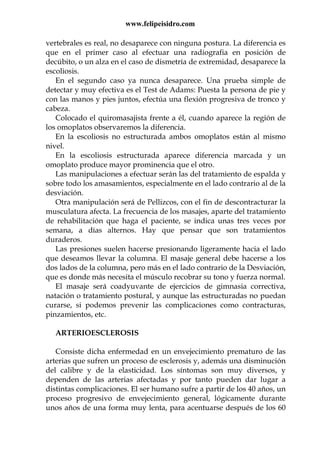 www.felipeisidro.com
vertebrales es real, no desaparece con ninguna postura. La diferencia es
que en el primer caso al efectuar una radiografia en posición de
decúbito, o un alza en el caso de dismetría de extremidad, desaparece la
escoliosis.
En el segundo caso ya nunca desaparece. Una prueba simple de
detectar y muy efectiva es el Test de Adams: Puesta la persona de pie y
con las manos y pies juntos, efectúa una flexión progresiva de tronco y
cabeza.
Colocado el quiromasajista frente a él, cuando aparece la región de
los omoplatos observaremos la diferencia.
En la escoliosis no estructurada ambos omoplatos están al mismo
nivel.
En la escoliosis estructurada aparece diferencia marcada y un
omoplato produce mayor prominencia que el otro.
Las manipulaciones a efectuar serán las del tratamiento de espalda y
sobre todo los amasamientos, especialmente en el lado contrario al de la
desviación.
Otra manipulación será de Pellizcos, con el fin de descontracturar la
musculatura afecta. La frecuencia de los masajes, aparte del tratamiento
de rehabilitación que haga el paciente, se indica unas tres veces por
semana, a días alternos. Hay que pensar que son tratamientos
duraderos.
Las presiones suelen hacerse presionando ligeramente hacia el lado
que deseamos llevar la columna. El masaje general debe hacerse a los
dos lados de la columna, pero más en el lado contrario de la Desviación,
que es donde más necesita el músculo recobrar su tono y fuerza normal.
El masaje será coadyuvante de ejercicios de gimnasia correctiva,
natación o tratamiento postural, y aunque las estructuradas no puedan
curarse, si podemos prevenir las complicaciones como contracturas,
pinzamientos, etc.
ARTERIOESCLEROSIS
Consiste dicha enfermedad en un envejecimiento prematuro de las
arterias que sufren un proceso de esclerosis y, además una disminución
del calibre y de la elasticidad. Los síntomas son muy diversos, y
dependen de las arterias afectadas y por tanto pueden dar lugar a
distintas complicaciones. El ser humano sufre a partir de los 40 años, un
proceso progresivo de envejecimiento general, lógicamente durante
unos años de una forma muy lenta, para acentuarse después de los 60
 