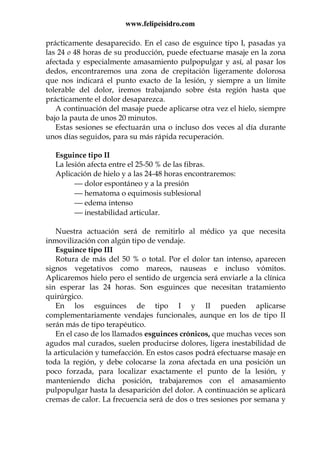 www.felipeisidro.com
prácticamente desaparecido. En el caso de esguince tipo I, pasadas ya
las 24 o 48 horas de su producción, puede efectuarse masaje en la zona
afectada y especialmente amasamiento pulpopulgar y así, al pasar los
dedos, encontraremos una zona de crepitación ligeramente dolorosa
que nos indicará el punto exacto de la lesión, y siempre a un límite
tolerable del dolor, iremos trabajando sobre ésta región hasta que
prácticamente el dolor desaparezca.
A continuación del masaje puede aplicarse otra vez el hielo, siempre
bajo la pauta de unos 20 minutos.
Estas sesiones se efectuarán una o incluso dos veces al día durante
unos días seguidos, para su más rápida recuperación.
Esguince tipo II
La lesión afecta entre el 25-50 % de las fibras.
Aplicación de hielo y a las 24-48 horas encontraremos:
 dolor espontáneo y a la presión
 hematoma o equimosis sublesional
 edema intenso
 inestabilidad articular.
Nuestra actuación será de remitirlo al médico ya que necesita
inmovilización con algún tipo de vendaje.
Esguince tipo III
Rotura de más del 50 % o total. Por el dolor tan intenso, aparecen
signos vegetativos como mareos, nauseas e incluso vómitos.
Aplicaremos hielo pero el sentido de urgencia será enviarle a la clínica
sin esperar las 24 horas. Son esguinces que necesitan tratamiento
quirúrgico.
En los esguinces de tipo I y II pueden aplicarse
complementariamente vendajes funcionales, aunque en los de tipo II
serán más de tipo terapéutico.
En el caso de los llamados esguinces crónicos, que muchas veces son
agudos mal curados, suelen producirse dolores, ligera inestabilidad de
la articulación y tumefacción. En estos casos podrá efectuarse masaje en
toda la región, y debe colocarse la zona afectada en una posición un
poco forzada, para localizar exactamente el punto de la lesión, y
manteniendo dicha posición, trabajaremos con el amasamiento
pulpopulgar hasta la desaparición del dolor. A continuación se aplicará
cremas de calor. La frecuencia será de dos o tres sesiones por semana y
 