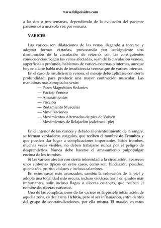 www.felipeisidro.com
a las dos o tres semanas, dependiendo de la evolución del paciente
pasaremos a una sola vez por semana.
VARICES
Las varices son dilataciones de las venas, llegando a torcerse y
adoptar formas extrañas, provocando por consiguiente una
disminución de la circulación de retorno, con las consiguientes
consecuencias. Según las venas afectadas, sean de la circulación venosa,
superficial o profunda, hablamos de varices externas o internas, aunque
hoy en día se habla más de insuficiencia venosa que de varices internas.
En el caso de insuficiencia venosa, el masaje debe aplicarse con cierta
profundidad, para producir una mayor contracción muscular. Las
maniobras más apropiadas serán:
 Pases Magnéticos Sedantes
 Vaciaje Venoso
 Amasamientos
 Fricción
 Rodamiento Muscular
 Movilizaciones
 Movimientos Alternados de pies de Vaivén
 Movimientos de Relajación (calcáneo - pie)
En el interior de las varices y debido al enlentecimiento de la sangre,
se forman verdaderos coágulos, que reciben el nombre de Trombos y
que pueden dar lugar a complicaciones importantes. Estos trombos,
muchas veces visibles, no deben trabajarse nunca por el peligro de
desprenderlos. Nunca debe hacerse el amasamiento pulpopulgar
encima de los trombos.
Si las varices afectan con cierta intensidad a la circulación, aparecen
unos síntomas típicos en estos casos, como son: hinchazón, pesadez,
quemazón, prurito, dolores e incluso calambres.
En estos casos más avanzados, cambia la coloración de la piel y
adopta una tonalidad más oscura, incluso violácea, hasta en grados más
importantes, salir incluso llagas o úlceras cutáneas, que reciben el
nombre de, úlceras varicosas.
Una de las complicaciones de las varices es la posible inflamación de
aquella zona, es decir una Flebitis, pero al ser inflamación, entra dentro
del grupo de contraindicaciones, por ella misma. El masaje, en estos
 
