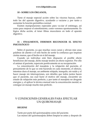 www.felipeisidro.com
10 - SOBRE LOS ÓRGANOS,
Tiene el masaje especial acción sobre las vísceras huecas, sobre
todo las del aparato digestivo, ayudando a vaciarse y por tanto a
aumentar la función peristáltica normal.
Existen manipulaciones especiales para va-ciar el estómago, así
como para mejorar el estreñimiento, como veremos oportunamente. Es
lógica dicha acción, al tener fibras musculares en todo el aparato
digestivo.
11 - FINALMENTE, DEBEMOS RECONOCER EL EFECTO
PSICOLÓGICO
Sobre el paciente, ya que muchas veces curan y alivian más unas
palabras de aliento o el solo hecho de sentir la confianza que inspiran
ciertas manos, que el hecho en sí del masaje.
Cuando un individuo está bien dispuesto al posible efecto
beneficioso del masaje, dicho masaje tendrá un efecto superior. Por ello
el animar al paciente, repercute positivamente en su recuperación.
La concentración del masajista y la relajación del paciente, el
pensamiento de lo que se está haciendo en cada momento, el silencio,
mientras dura el masaje, un ambiente relajado, tranquilo, sin ruido y el
hacer masaje sin interrupciones, son detalles que todos juntos hacen
que el paciente, sea cual fuere el motivo del masaje, encuentre un
estado de relajación más perfecto, y por tanto el masajista no desgasta
energías y, al aplicar la técnica manual más la concentración mental, se
consigue un masaje mucho más perfecto.
V CONDICIONES GENERALES PARA EFECTUAR
UN QUIROMASAJE
HIGIENE
Tanto por parte del quiromasajista como del paciente.
Las manos del quiromasajista deben limpiar-se antes y después de
 