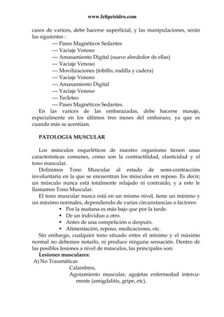 www.felipeisidro.com
casos de varices, debe hacerse superficial, y las manipulaciones, serán
las siguientes :
 Pases Magnéticos Sedantes
 Vaciaje Venoso
 Amasamiento Digital (suave alrededor de ellas)
 Vaciaje Venoso
 Movilizaciones (tobillo, rodilla y cadera)
 Vaciaje Venoso
 Amasamiento Digital
 Vaciaje Venoso
 Tecleteo
 Pases Magnéticos Sedantes.
En las varices de las embarazadas, debe hacerse masaje,
especialmente en los últimos tres meses del embarazo, ya que es
cuando más se acentúan.
PATOLOGIA MUSCULAR
Los músculos esqueléticos de nuestro organismo tienen unas
características comunes, como son la contractilidad, elasticidad y el
tono muscular.
Definimos Tono Muscular al estado de semi-contracción
involuntaria en la que se encuentran los músculos en reposo. Es decir;
un músculo nunca está totalmente relajado ni contraído, y a esto le
llamamos Tono Muscular.
El tono muscular nunca está en un mismo nivel, tiene un mínimo y
un máximo normales, dependiendo de varias circunstancias o factores:
Por la mañana es más bajo que por la tarde.
De un individuo a otro.
Antes de una competición o después.
Alimentación, reposo, medicaciones, etc.
Sin embargo, cualquier tono situado entre el mínimo y el máximo
normal no debemos notarlo, ni produce ninguna sensación. Dentro de
las posibles lesiones a nivel de músculos, las principales son:
Lesiones musculares:
A) No Traumáticas
Calambres,
Agotamiento muscular, agujetas enfermedad intercu-
rrente (amigdalitis, gripe, etc).
 