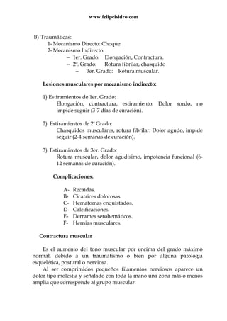 www.felipeisidro.com
B) Traumáticas:
1- Mecanismo Directo: Choque
2- Mecanismo Indirecto:
− 1er. Grado: Elongación, Contractura.
− 2º. Grado: Rotura fibrilar, chasquido
− 3er. Grado: Rotura muscular.
Lesiones musculares por mecanismo indirecto:
1) Estiramientos de 1er. Grado:
Elongación, contractura, estiramiento. Dolor sordo, no
impide seguir (3-7 días de curación).
2) Estiramientos de 2° Grado:
Chasquidos musculares, rotura fibrilar. Dolor agudo, impide
seguir (2-4 semanas de curación).
3) Estiramientos de 3er. Grado:
Rotura muscular, dolor agudísimo, impotencia funcional (6-
12 semanas de curación).
Complicaciones:
A- Recaídas.
B- Cicatrices dolorosas.
C- Hematomas enquistados.
D- Calcificaciones.
E- Derrames serohemáticos.
F- Hernias musculares.
Contractura muscular
Es el aumento del tono muscular por encima del grado máximo
normal, debido a un traumatismo o bien por alguna patologia
esquelética, postural o nerviosa.
Al ser comprimidos pequeños filamentos nerviosos aparece un
dolor tipo molestia y señalado con toda la mano una zona más o menos
amplia que corresponde al grupo muscular.
 