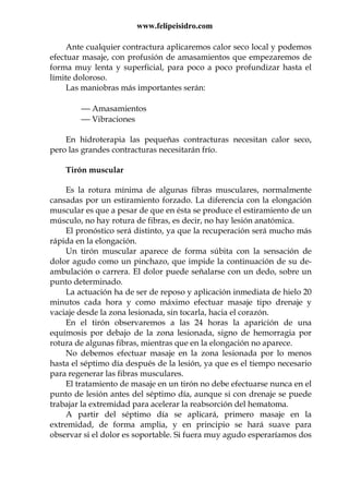 www.felipeisidro.com
Ante cualquier contractura aplicaremos calor seco local y podemos
efectuar masaje, con profusión de amasamientos que empezaremos de
forma muy lenta y superficial, para poco a poco profundizar hasta el
límite doloroso.
Las maniobras más importantes serán:
 Amasamientos
 Vibraciones
En hidroterapia las pequeñas contracturas necesitan calor seco,
pero las grandes contracturas necesitarán frío.
Tirón muscular
Es la rotura mínima de algunas fibras musculares, normalmente
cansadas por un estiramiento forzado. La diferencia con la elongación
muscular es que a pesar de que en ésta se produce el estiramiento de un
músculo, no hay rotura de fibras, es decir, no hay lesión anatómica.
El pronóstico será distinto, ya que la recuperación será mucho más
rápida en la elongación.
Un tirón muscular aparece de forma súbita con la sensación de
dolor agudo como un pinchazo, que impide la continuación de su de-
ambulación o carrera. El dolor puede señalarse con un dedo, sobre un
punto determinado.
La actuación ha de ser de reposo y aplicación inmediata de hielo 20
minutos cada hora y como máximo efectuar masaje tipo drenaje y
vaciaje desde la zona lesionada, sin tocarla, hacia el corazón.
En el tirón observaremos a las 24 horas la aparición de una
equímosis por debajo de la zona lesionada, signo de hemorragia por
rotura de algunas fibras, mientras que en la elongación no aparece.
No debemos efectuar masaje en la zona lesionada por lo menos
hasta el séptimo día después de la lesión, ya que es el tiempo necesario
para regenerar las fibras musculares.
El tratamiento de masaje en un tirón no debe efectuarse nunca en el
punto de lesión antes del séptimo día, aunque si con drenaje se puede
trabajar la extremidad para acelerar la reabsorción del hematoma.
A partir del séptimo día se aplicará, primero masaje en la
extremidad, de forma amplia, y en principio se hará suave para
observar si el dolor es soportable. Si fuera muy agudo esperaríamos dos
 