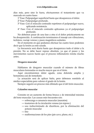 www.felipeisidro.com
días más, pero sino lo fuera, efectuaremos el tratamiento que va
marcado en cuatro fases:
1º Fase: Pulpopulgar superficial hasta que desaparezca el dolor.
2ª Fase: Pulpopulgar profundo.
3ª Fase: Con el músculo contraído repetimos el pulpopulgar suave,
aplicando resistencia.
4ª Fase: Con el músculo contraído aplicamos ya el pulpopulgar
profundo.
No debemos pasar de una fase a otra si el dolor prácticamente no
ha desaparecido. A continuación terminamos el masaje con vibraciones,
tecleteos, vaciaje venoso y pases magnéticos sedantes.
En el momento en que podamos efectuar las cuatro fases podemos
decir que la lesión ya está curada.
La frecuencia será diaria hasta que desaparezca todo el dolor a la
presión. No se debe hacer reposo absoluto, ya que el paseo y los
movimientos suaves harán que el proceso inflamatorio remita mucho
antes.
Desgarro muscular
Hablamos de desgarro muscular cuando el número de fibras
musculares lesionadas es mucho mayor que en el tirón.
Aquí encontraremos dolor agudo, zona dolorida amplia y
hematoma casi de inmediato.
La actuación será de aplicar hielo, pero debemos remitirlo al
médico especialista para valorar el grado de la lesión.
Siempre seguirá un proceso más dilatado que el del tirón muscular.
Calambre muscular
Consiste en un aumento de forma brusca y de intensidad máxima
del tono muscular. Las causas más frecuentes son:
 sobrecarga o cansancio muscular (maratón)
 trastornos de la circulación venosa (en reposo.)
 uso indiscriminado de diuréticos, por la eliminación del
potasio muscular
 frío
 malformaciones de los pies (pie cavo, plano, etc.)
 