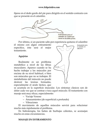 www.felipeisidro.com
fijarse en el dedo gordo del pie para dirigirlo en el sentido contrario con
que se presente en el calambre.
Por último, si un paciente sabe por experiencia quitarse el calambre
él mismo con algún estiramiento
especifico, éste será el mejor
tratamiento.
Agujetas
Realmente es un problema
metabólico a nivel de las fibras
musculares. Aparece cuando se ha
hecho trabajar a los músculos por
encima de su nivel habitual, o bien
son músculos que no se trabajan. El
metabolismo del músculo no puede
destruir las toxinas formadas,
especialmente el ácido láctico, que
se acumula en la superficie muscular. Los síntomas clásicos son de
dolor cada vez que se contrae o toca aquel músculo. El tratamiento con
masaje será muy eficaz, especialmente:
− Vaciaje Venoso
− Amasamientos (de superficial a profundo)
− Vibraciones
El movimiento de aquellos músculos servirá para solucionar
mucho más rápidamente el problema.
En hidroterapia, los baños de burbujas calientes, se aconsejan
mucho en estas circunstancias.
MASAJE EN ESTIRAMIENTO
 