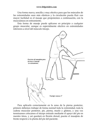 www.felipeisidro.com
Vaciaje venoso 1º
Una forma nueva, sencilla y muy efectiva para que los músculos de
las extremidades sean más elásticos y la circulación pueda fluir con
mayor facilidad es el masaje que proponemos a continuación, con la
musculatura en estiramiento.
Esta forma de masaje puede aplicarse en principio a cualquier
grupo muscular, aunque es especialmente efectivo en extremidades
inferiores a nivel del músculo tríceps.
Para aplicarlo correctamente en la zona de la pierna posterior,
primero debemos trabajar de forma normal toda la extremidad, toda la
cadena muscular posterior, pie, pierna, muslo y glúteos, y una vez
terminamos colocamos el tríceps estirado mediante el apoyo del pie en
nuestro tórax, y así quedará en flexión dorsal; puesto el masajista de
frente respecto a la planta del pie del paciente.
 