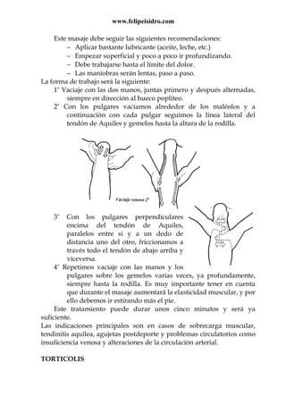 www.felipeisidro.com
Este masaje debe seguir las siguientes recomendaciones:
− Aplicar bastante lubricante (aceite, leche, etc.)
− Empezar superficial y poco a poco ir profundizando.
− Debe trabajarse hasta el límite del dolor.
− Las maniobras serán lentas, paso a paso.
La forma de trabajo será la siguiente:
1º Vaciaje con las dos manos, juntas primero y después alternadas,
siempre en dirección al hueco poplíteo.
2º Con los pulgares vaciamos alrededor de los maléolos y a
continuación con cada pulgar seguimos la línea lateral del
tendón de Aquiles y gemelos hasta la altura de la rodilla.
3º Con los pulgares perpendiculares
encima del tendón de Aquiles,
paralelos entre si y a un dedo de
distancia uno del otro, friccionamos a
través todo el tendón de abajo arriba y
viceversa.
4º Repetimos vaciaje con las manos y los
pulgares sobre los gemelos varias veces, ya profundamente,
siempre hasta la rodilla. Es muy importante tener en cuenta
que durante el masaje aumentará la elasticidad muscular, y por
ello debemos ir estirando más el pie.
Este tratamiento puede durar unos cinco minutos y será ya
suficiente.
Las indicaciones principales son en casos de sobrecarga muscular,
tendinitis aquilea, agujetas postdeporte y problemas circulatorios como
insuficiencia venosa y alteraciones de la circulación arterial.
TORTICOLIS
 