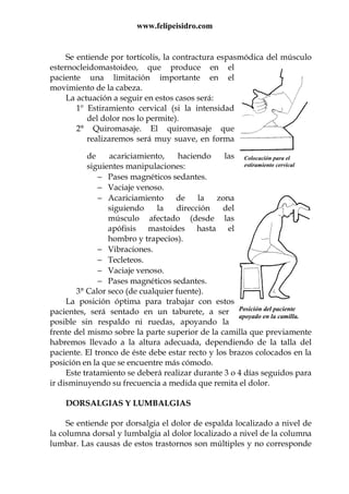 www.felipeisidro.com
Colocación para el
estiramiento cervical
Posición del paciente
apoyado en la camilla.
Se entiende por tortícolis, la contractura espasmódica del músculo
esternocleidomastoideo, que produce en el
paciente una limitación importante en el
movimiento de la cabeza.
La actuación a seguir en estos casos será:
1º Estiramiento cervical (si la intensidad
del dolor nos lo permite).
2° Quiromasaje. El quiromasaje que
realizaremos será muy suave, en forma
de acariciamiento, haciendo las
siguientes manipulaciones:
− Pases magnéticos sedantes.
− Vaciaje venoso.
− Acariciamiento de la zona
siguiendo la dirección del
músculo afectado (desde las
apófisis mastoides hasta el
hombro y trapecios).
− Vibraciones.
− Tecleteos.
− Vaciaje venoso.
− Pases magnéticos sedantes.
3° Calor seco (de cualquier fuente).
La posición óptima para trabajar con estos
pacientes, será sentado en un taburete, a ser
posible sin respaldo ni ruedas, apoyando la
frente del mismo sobre la parte superior de la camilla que previamente
habremos llevado a la altura adecuada, dependiendo de la talla del
paciente. El tronco de éste debe estar recto y los brazos colocados en la
posición en la que se encuentre más cómodo.
Este tratamiento se deberá realizar durante 3 o 4 días seguidos para
ir disminuyendo su frecuencia a medida que remita el dolor.
DORSALGIAS Y LUMBALGIAS
Se entiende por dorsalgia el dolor de espalda localizado a nivel de
la columna dorsal y lumbalgia al dolor localizado a nivel de la columna
lumbar. Las causas de estos trastornos son múltiples y no corresponde
 