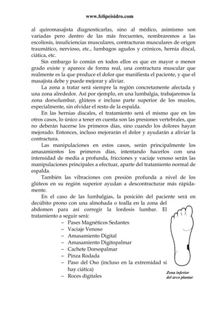 www.felipeisidro.com
Zona inferior
del arco plantar
al quiromasajista diagnosticarlas, sino al médico, asimismo son
variadas pero dentro de las más frecuentes, nombraremos a las
escoliosis, insuficiencias musculares, contracturas musculares de origen
traumático, nervioso, etc., lumbagos agudos y crónicos, hernia discal,
ciática, etc.
Sin embargo lo común en todos ellos es que en mayor o menor
grado existe y aparece de forma real, una contractura muscular que
realmente es la que produce el dolor que manifiesta el paciente, y que el
masajista debe y puede mejorar y aliviar.
La zona a tratar será siempre la región concretamente afectada y
una zona alrededor. Así por ejemplo, en una lumbalgia, trabajaremos la
zona dorsolumbar, glúteos e incluso parte superior de los muslos,
especialmente, sin olvidar el resto de la espalda.
En las hernias discales, el tratamiento será el mismo que en los
otros casos, lo único a tener en cuenta son las presiones vertebrales, que
no deberán hacerse los primeros días, sino cuando los dolores hayan
mejorado. Entonces, incluso mejorarán el dolor y ayudarán a aliviar la
contractura.
Las manipulaciones en estos casos, serán principalmente los
amasamientos los primeros días, intentando hacerlos con una
intensidad de media a profunda, fricciones y vaciaje venoso serán las
manipulaciones principales a efectuar, aparte del tratamiento normal de
espalda.
También las vibraciones con presión profunda a nivel de los
glúteos en su región superior ayudan a descontracturar más rápida-
mente.
En el caso de las lumbalgias, la posición del paciente será en
decúbito prono con una almohada o toalla en la zona del
abdomen para así corregir la lordosis lumbar. El
tratamiento a seguir será:
− Pases Magnéticos Sedantes
− Vaciaje Venoso
− Amasamiento Digital
− Amasamiento Digitopalmar
− Cachete Dorsopalmar
− Pinza Rodada
− Paso del Oso (incluso en la extremidad si
hay ciática)
− Roces digitales
 