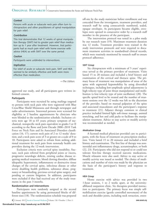 approved our study, and all participants gave written in-
formed consent.
Participants
Participants were recruited by using mailings targeted
to persons with neck pain who were registered with Blue
Cross/Blue Shield Minnesota and through newspaper and
radio advertisements. Interested persons were screened for
eligibility at 2 baseline appointments by clinicians who
were blinded to the randomization schedule. Inclusion cri-
teria were age 18 to 65 years; primary symptom of me-
chanical, nonspeciﬁc neck pain equivalent to grades I or II
according to the Bone and Joint Decade 2000–2010 Task
Force on Neck Pain and Its Associated Disorders classiﬁ-
cation (16, 17); current neck pain of 2 to 12 weeks’ dura-
tion; and a neck pain score of 3 or greater on a scale of 0 to
10. Participants were asked to refrain from seeking addi-
tional treatment for neck pain from nonstudy health care
providers during the 12-week intervention.
Exclusion criteria were cervical spine instability, frac-
ture, neck pain referred from peripheral joints or viscera,
progressive neurologic deﬁcits, existing cardiac disease re-
quiring medical treatment, blood clotting disorders, diffuse
idiopathic hyperostosis, inﬂammatory or destructive tissue
changes of the cervical spine, infectious disease or other
severe disabling health problems, substance abuse, preg-
nancy or breastfeeding, previous cervical spine surgery, and
pending or current litigation. In addition, participants
were excluded if they had received any of the study treat-
ments in the past 3 months.
Randomization and Interventions
Participants were randomly assigned at the second
baseline appointment by using permutated blocks of dif-
ferent sizes (18). The randomization schedule was prepared
off-site by the study statistician before enrollment and was
concealed from the investigators, treatment providers, and
research staff by using consecutively numbered, sealed,
opaque envelopes. As participants became eligible, enve-
lopes were opened in consecutive order by a research staff
member in the presence of the participant.
The intervention protocol was tested in a pilot study
by our research team (19). Maximum treatment duration
was 12 weeks. Treatment providers were trained in the
study intervention protocols and were required to docu-
ment treatment activities in standardized clinical records,
which were routinely monitored by research staff to ensure
protocol adherence.
SMT Group
Six chiropractors with a minimum of 5 years’ experi-
ence served as the primary providers of treatment. Visits
lasted 15 to 20 minutes and included a brief history and
examination of the cervical and thoracic spine. The pri-
mary focus of treatment was manipulation of areas of the
spine with segmental hypomobility by using diversiﬁed
techniques, including low-amplitude spinal adjustments (a
high-velocity type of joint thrust manipulation) and mobi-
lization (a low-velocity type of joint oscillation) (20). The
speciﬁc spinal level to be treated and the number of treat-
ment sessions over the 12 weeks was left to the discretion
of the provider, based on manual palpation of the spine
and associated musculature and the participant’s response
to treatment (21). Adjunct therapy common to clinical
practice included limited light soft-tissue massage, assisted
stretching, and hot and cold packs to facilitate the manip-
ulation treatment. Advice to stay active or modify activity
was recommended as needed.
Medication Group
A licensed medical physician provided care to partici-
pants, with the focus of treatment on prescription medica-
tion. Visits lasted 15 to 20 minutes and included a brief
history and examination. The ﬁrst line of therapy was non-
steroidal anti-inﬂammatory drugs, acetaminophen, or both
(22, 23). Participants who did not respond to or could not
tolerate ﬁrst-line therapy received narcotic medications.
Muscle relaxants were also used. Advice to stay active or
modify activity was issued as needed. The choice of medi-
cations and number of visits was made by the physician on
the basis of the participant’s history and response to
treatment.
HEA Group
Home exercise with advice was provided in two
1-hour sessions, 1 to 2 weeks apart, at the university-
afﬁliated outpatient clinic. Six therapists provided instruc-
tion to participants. The primary focus was simple self-
mobilization exercise (gentle controlled movement) of the
neck and shoulder joints, including neck retraction, exten-
Context
Persons with acute or subacute neck pain often turn to
chiropractors and other practitioners of spinal manipulation
for pain relief.
Contribution
This trial demonstrates that 12 weeks of spinal manipula-
tion therapy (SMT) led to greater pain relief than medica-
tion up to 1 year after treatment. However, trial partici-
pants had as much pain relief with home exercise with
advice (HEA) as with SMT over the same period.
Caution
Participants were unblinded to interventions.
Implication
For relief of acute or subacute neck pain, SMT and HEA
seemed to be similarly effective and both were more
effective than medication.
—The Editors
Original Research Conservative Interventions for Acute and Subacute Neck Pain
2 3 January 2012 Annals of Internal Medicine Volume 156 • Number 1 (Part 1) www.annals.org
Downloaded From: http://annals.org/ on 01/06/2015
 
