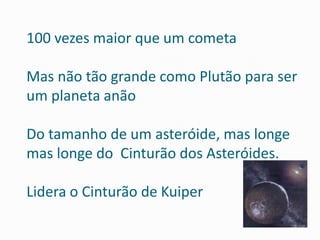 100 vezes maior que um cometa 
Mas não tão grande como Plutão para ser um planeta anão Do tamanho de um asteróide, mas longe mas longe do Cinturão dos Asteróides. Lidera o Cinturão de Kuiper  