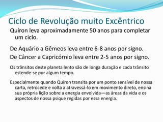 Ciclo de Revolução muito Excêntrico 
Quíron leva aproximadamente 50 anos para completar um ciclo. 
De Aquário a Gêmeos leva entre 6-8 anos por signo. 
De Câncer a Capricórnio leva entre 2-5 anos por signo. 
Os trânsitos deste planeta lento são de longa duração e cada trânsito estende-se por algum tempo. 
Especialmente quando Quíron transita por um ponto sensível de nossa carta, retrocede e volta a atravessá-lo em movimento direto, ensina sua própria lição sobre a energia envolvida—as áreas da vida e os aspectos de nossa psique regidas por essa energia.  