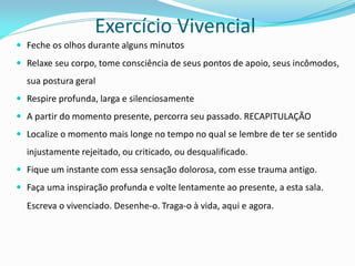 Exercício Vivencial 
Feche os olhos durante alguns minutos 
Relaxe seu corpo, tome consciência de seus pontos de apoio, seus incômodos, sua postura geral 
Respire profunda, larga e silenciosamente 
A partir do momento presente, percorra seu passado. RECAPITULAÇÃO 
Localize o momento mais longe no tempo no qual se lembre de ter se sentido injustamente rejeitado, ou criticado, ou desqualificado. 
Fique um instante com essa sensação dolorosa, com esse trauma antigo. 
Faça uma inspiração profunda e volte lentamente ao presente, a esta sala. Escreva o vivenciado. Desenhe-o. Traga-o à vida, aqui e agora.  