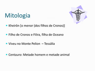 Mitologia 
Kheirôn [o menor (dos filhos de Cronos)] 
Filho de Cronos e Filira, filha de Oceano 
Viveu no Monte Pelion – Tessália 
Centauro: Metade homem e metade animal  