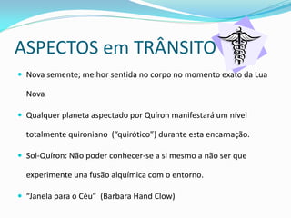 ASPECTOS em TRÂNSITO 
Nova semente; melhor sentida no corpo no momento exato da Lua Nova 
Qualquer planeta aspectado por Quíron manifestará um nível totalmente quironiano (“quirótico”) durante esta encarnação. 
Sol-Quíron: Não poder conhecer-se a si mesmo a não ser que experimente una fusão alquímica com o entorno. 
“Janela para o Céu” (Barbara Hand Clow)  