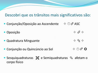 Descobri que os trânsitos mais significativos são: 
Conjunção/Oposição ao Ascendente   ASC 
Oposição    
Quadratura Minguante    
Conjunção ou Quincúncio ao Sol    
Sesquiquadraturas  e Semiquadraturas  afetam o corpo físico  