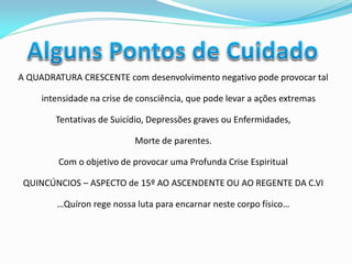 A QUADRATURA CRESCENTE com desenvolvimento negativo pode provocar tal intensidade na crise de consciência, que pode levar a ações extremas 
Tentativas de Suicídio, Depressões graves ou Enfermidades, 
Morte de parentes. 
Com o objetivo de provocar uma Profunda Crise Espiritual 
QUINCÚNCIOS – ASPECTO de 15º AO ASCENDENTE OU AO REGENTE DA C.VI 
…Quíron rege nossa luta para encarnar neste corpo físico… 
 
