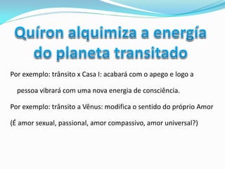 Por exemplo: trânsito x Casa I: acabará com o apego e logo a pessoa vibrará com uma nova energia de consciência. 
Por exemplo: trânsito a Vênus: modifica o sentido do próprio Amor 
(É amor sexual, passional, amor compassivo, amor universal?) 
 