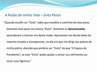 A Razão de minha Vida – Evita Peron 
“Quando escolhi ser “Evita” sabia que escolhia o caminho do meu povo. Somente meu povo me chama “Evita”. Somente os descamisados aprenderam a chamar-me deste modo. Apresentei-me diante deles de maneira simples e transparente, no dia em que me dirigi aos pobres de minha pátria, dizendo que preferia ser “Evita” do que “A Esposa do Presidente”, se esta “Evita” podia ajudar a aliviar seu sofrimento ou secar suas lágrimas.”  