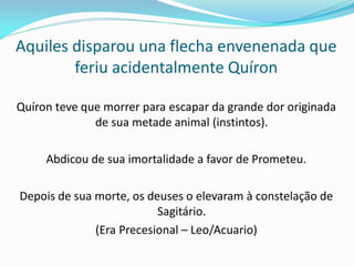 Aquiles disparou una flecha envenenada que feriu acidentalmente Quíron 
Quíron teve que morrer para escapar da grande dor originada de sua metade animal (instintos). 
Abdicou de sua imortalidade a favor de Prometeu. 
Depois de sua morte, os deuses o elevaram à constelação de Sagitário. 
(Era Precesional – Leo/Acuario)  
