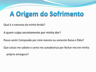 Qual é a natureza da minha ferida? 
A quem culpo secretamente por minha dor? 
Posso sentir Compaixão por mim mesmo ou somente Raiva e Ódio? 
Que coisas me saboto e como me autodestruo por fechar-me em minha própria amargura? 
 