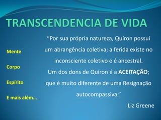 Mente 
Corpo 
Espírito 
E mais além… 
“Por sua própria natureza, Quíron possui um abrangência coletiva; a ferida existe no inconsciente coletivo e é ancestral. 
Um dos dons de Quíron é a ACEITAÇÃO; que é muito diferente de uma Resignação autocompassiva.” 
Liz Greene  