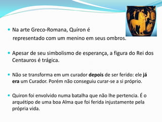 Na arte Greco-Romana, Quíron é 
representado com um menino em seus ombros. 
Apesar de seu simbolismo de esperança, a figura do Rei dos Centauros é trágica. 
Não se transforma em um curador depois de ser ferido: ele já era um Curador. Porém não conseguiu curar-se a si próprio. 
Quiron foi envolvido numa batalha que não lhe pertencia. É o arquétipo de uma boa Alma que foi ferida injustamente pela própria vida.  