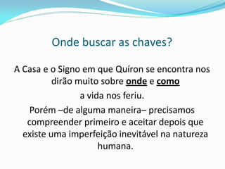 Onde buscar as chaves? 
A Casa e o Signo em que Quíron se encontra nos dirão muito sobre onde e como 
a vida nos feriu. 
Porém –de alguma maneira– precisamos compreender primeiro e aceitar depois que existe uma imperfeição inevitável na natureza humana. 
 